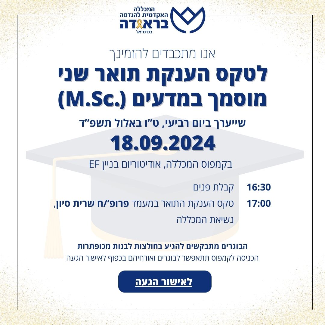 אנו מתכבדים להזמינך

לטקס הענקת תואר שני מוסמך במדעים (.M.Sc)

שייערך ביום רביעי, ט"ו באלול תשפ"ד 18.9.2024

באודיטוריום, בניין EF.

17:00 קבלת פנים

17:30 טקס הענקת התואר במעמד פרופ'/ח שרית סיון, נשיאת המכללה

הבוגרים מתבקשים להגיע בחולצות לבנות מכופתרות.

הכניסה לקמפוס תתאפשר לבוגרים ואורחיהם בכפוף לאישור הגעה
https://w3.braude.ac.il/24-9/