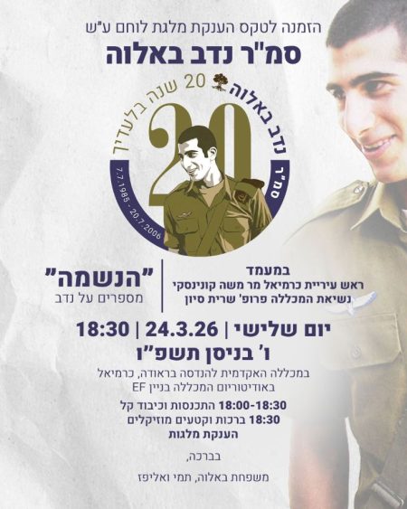 הזמנה לטקס הענקת "מלגת לוחם" על שם סמ"ר נדב באלוה - 20 שנה בלעדיך (7.7.1985 - 20.7.2006), במעמד ראש עיריית כרמיאל מר משה קונינסקי ונשיאת המכללה פרופ' שרית סיון. "הנשמה" - מספרים על נדב. יום שלישי, 24.3.26, 18:30, ו' בניסן תשפ"ו, במכללה האקדמית להנדסה בראודה בכרמיאל, באודיטוריום המכללה בניין EF. 18:30-18:00 התכנסות וכיבוד קל, 18:30 ברכות וקטעים מוזיקליים,  הענקת מלגות. בברכה, משפחת באלוה, תמי ואליפז