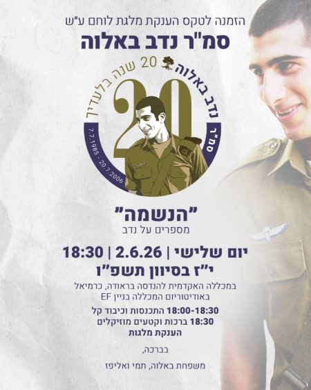 הזמנה לטקס הענקת "מלגת לוחם" על שם סמ"ר נדב באלוה - 20 שנה בלעדיך (7.7.1985 - 20.7.2006), "הנשמה" - מספרים על נדב. יום שלישי, 2.6.26, 18:30, י"ז בסיוון תשפ"ו, במכללה האקדמית להנדסה בראודה בכרמיאל, באודיטוריום המכללה בניין EF. התכנסות וכיבוד קל 18:30-18:00, ברכות וקטעים מוזיקליים 18:30, הענקת מלגות. בברכה, משפחת באלוה, תמי ואליפז