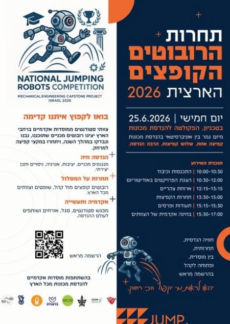 המחלקה להנדסת מכונות מזמינה אתכם להצטרף אלינו, לעמוד מקרוב על הישגיהם של הסטודנטים שלנו המשתתפים השנה בתחרות, ולחוות חוויה טכנולוגית יוצאת דופן. בואו לקפוץ איתנו קדימה צוותי סטודנטים ממוסדות אקדמיים ברחבי הארץ יציגו רובוטים מכניים שתוכננו, נבנו ונבדקו במהלך השנה, ויתחרו במקצי קפיצה למרחק. הנדסה חיה - מנגנונים מכניים, יציבות, אנרגיה, ניסויים ותכן יצירתי. תחרות על המסלול - רובוטים קופצים מול קהל, שופטים וצוותים מכל הארץ. אקדמיה ותעשייה - מפגש סטודנטים, סגל, אורחים ושותפים לעולם ההנדסה. תחרות הרובוטים הקופצים הארצית 2026 מיזם גמר בין אוניברסיטאי בהנדסת מכונות קפיצה אחת. שלוש קפיצות. הרבה הנדסה. תוכנית האירוע 10:00-10:30 | התכנסות וכיבוד 10:30-12:00 | הצגת הפרויקטים באודיטוריום 12:15-13:15 | ארוחת צהריים 13:30-15:00 | תחרות הקפיצות 15:15-15:30 | תעודות ופרסים 15:30-17:00 | בחינה אקדמית של הצוותים בהשתתפות מוסדות אקדמיים להנדסת מכונות מכל הארץ חוויה הנדסית, תחרותית, בין מוסדית, ופתוחה לקהל בהרשמה מראש בואו לראות מי יקפוץ הכי רחוק.